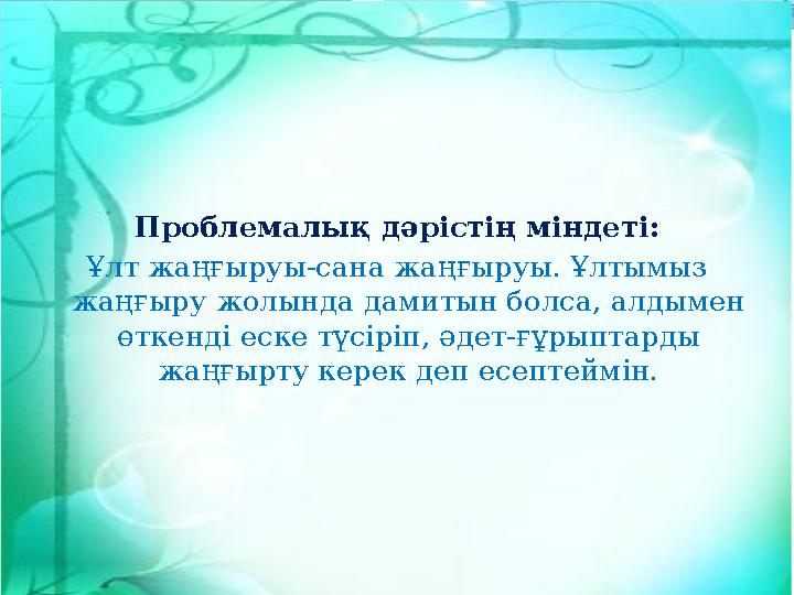 Проблемалық дәрістің міндеті: Ұлт жаңғыруы-сана жаңғыруы. Ұлтымыз жаңғыру жолында дамитын болса, алдымен өткенді еске түсіріп,