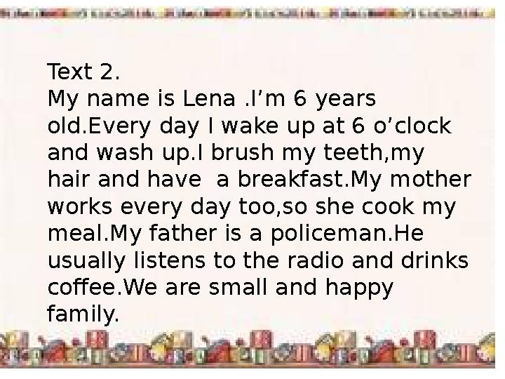 Text 2. My name is Lena .I’m 6 years old.Every day I wake up at 6 o’clock and wash up.I brush my teeth,my hair and have a br