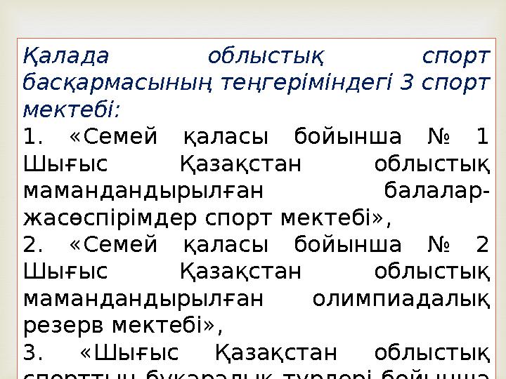 Қалада облыстық спорт басқармасының теңгеріміндегі 3 спорт мектебі: 1. «Семей қаласы бойынша № 1 Шығыс Қазақстан облыстық м