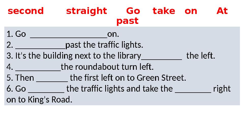 1. Go _________________on. 2. ___________past the traffic lights. 3. It's the building next to the library_________ the le