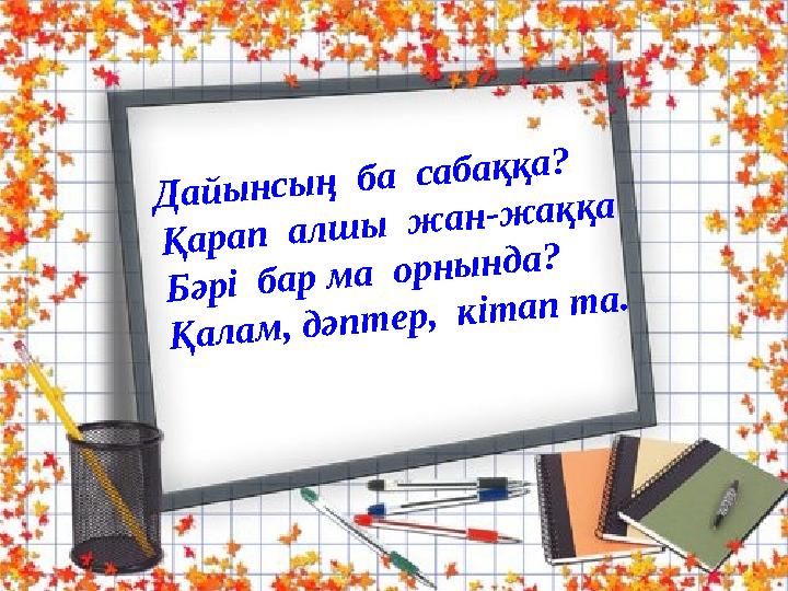 Дайынсың ба сабаққа? Қарап алшы жан-жаққа Бәрі бар ма орнында? Қалам, дәптер, кітап та.