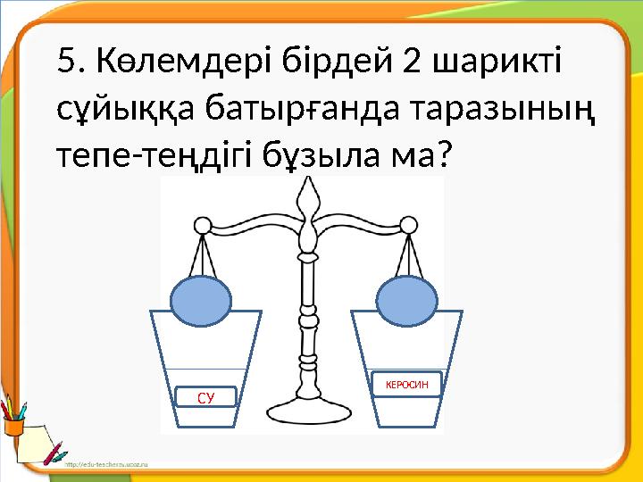 5. Көлемдері бірдей 2 шарикті сұйыққа батырғанда таразының тепе-теңдігі бұзыла ма? СУ КЕРОСИН