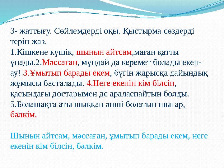 3- жаттығу. Сөйлемдерді оқы. Қыстырма сөздерді теріп жаз. 1.Кішкене күшік, шынын айтсам,маған қатты ұнады.2.Мәссаған, мұндай д