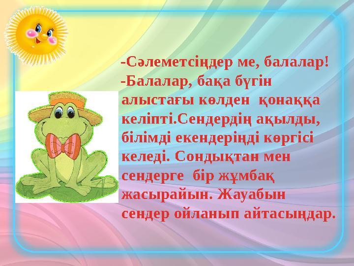 -Сәлеметсіңдер ме, балалар! -Балалар, бақа бүгін алыстағы көлден қонаққа келіпті.Сендердің ақылды, білімді екендеріңді