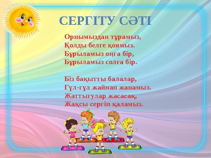 Орнымыздан тұрамыз, Қолды белге қоямыз. Бұрыламыз оңға бір, Бұрыламыз солға бір. Біз бақытты балалар, Гүл-гүл жайнап жанамыз. Ж