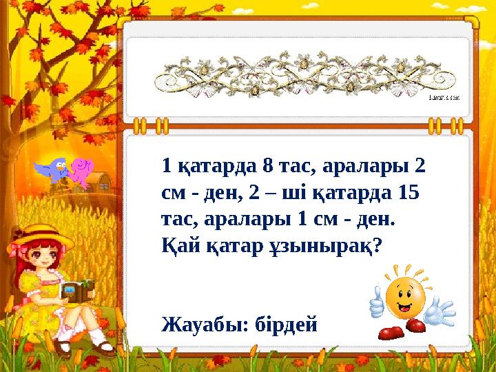 1 қатарда 8 тас, аралары 2 см - ден, 2 – ші қатарда 15 тас, аралары 1 см - ден. Қай қатар ұзынырақ? Жауабы: бірдей