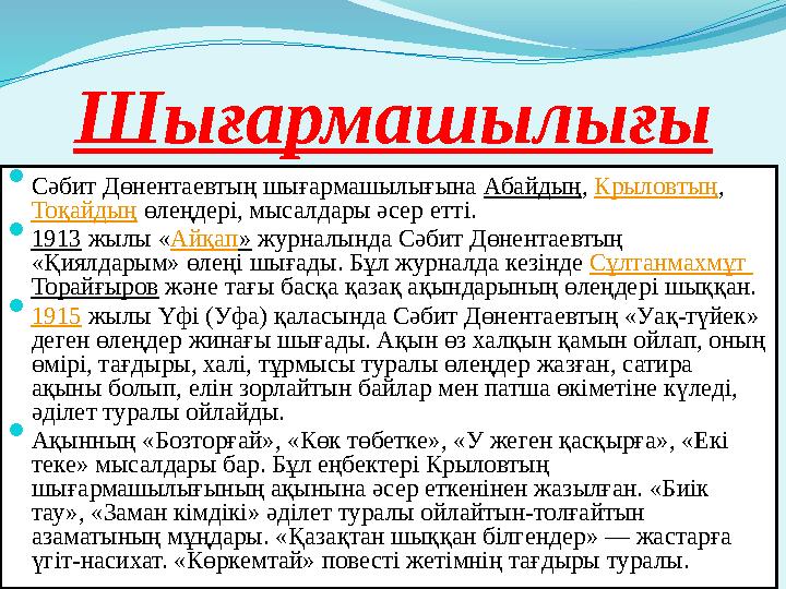 Шығармашылығы  Сәбит Дөнентаевтың шығармашылығына Абайдың, Крыловтың, Тоқайдың өлеңдері, мысалдары әсер еттi.  1913 жылы «Айқ