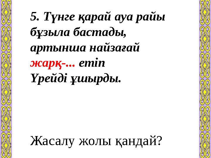 5. Түнге қарай ауа райы бұзыла бастады, артынша найзағай жарқ-... етіп Үрейді ұшырды. Жасалу жолы қандай?