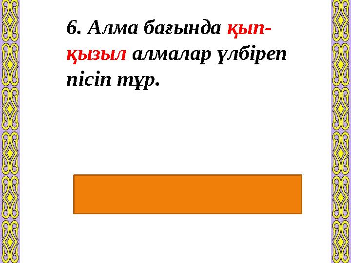 6. Алма бағында қып- қызыл алмалар үлбіреп пісіп тұр. Түбір сөздің алдынан күшейткіш буын қосылып айтылуы