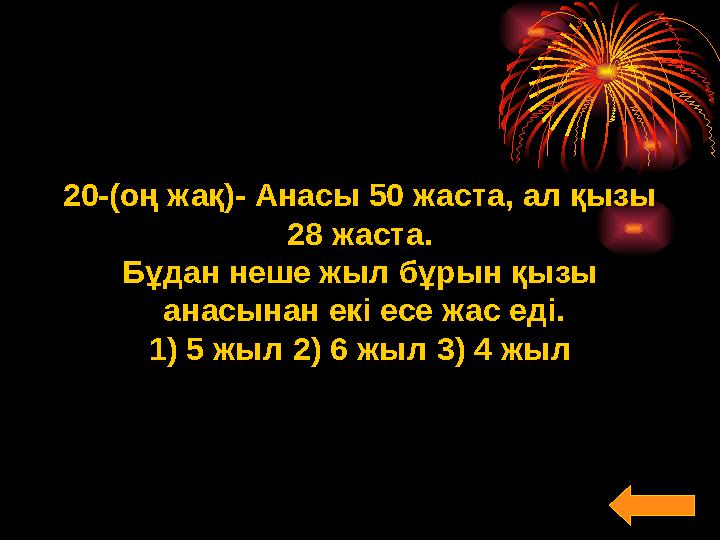 20-(оң жақ)- Анасы 50 жаста, ал қызы 28 жаста. Бұдан неше жыл бұрын қызы анасынан екі есе жас еді. 1) 5 жыл2) 6 жыл3) 4 жыл