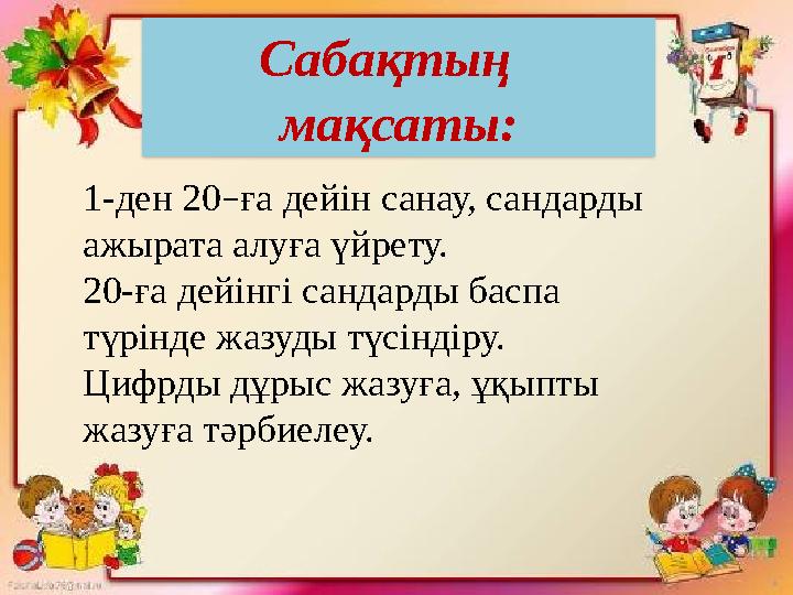 1-ден 20 – ға дейін санау, сандарды ажырата алуға үйрету. 20-ға дейінгі сандарды баспа түрінде жазуды түсіндіру. Цифрды дұрыс