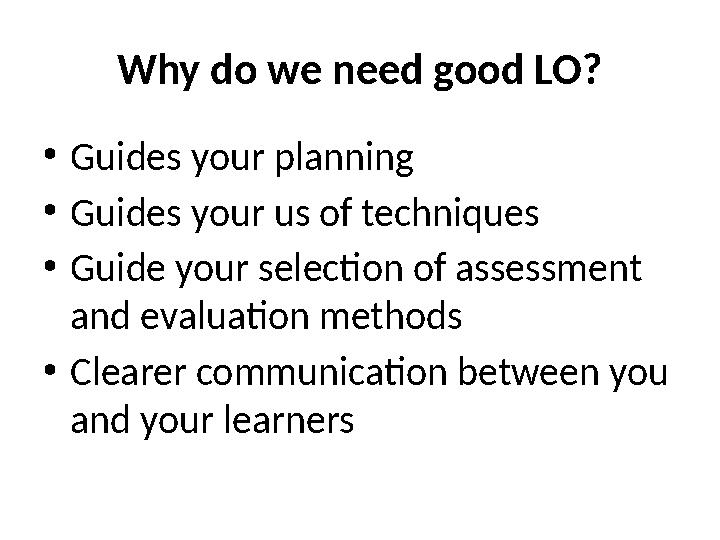 Why do we need good LO? • Guides your planning • Guides your us of techniques • Guide your selection of assessment and evaluati