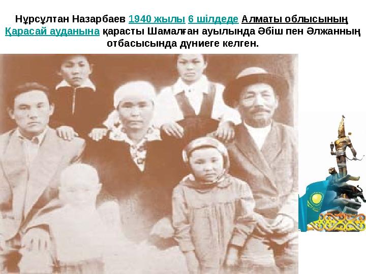 Нұрсұлтан Назарбаев 1940 жылы 6 шілдеде Алматы облысының Қарасай ауданына қарасты Шамалған ауылында Әбіш пен Әлжанның отбасысы