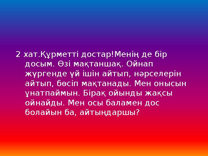 2 хат.Құрметті достар!Менің де бір досым. Өзі мақтаншақ. Ойнап жүргенде үй ішін айтып, нәрселерін айтып, бөсіп мақтанады. Мен