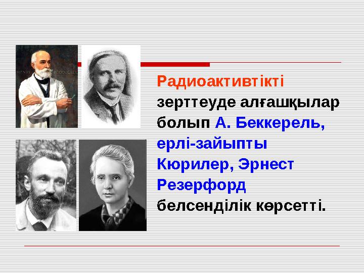 Радиоактивтікті зерттеуде алғашқылар болып А. Беккерель, ерлі-зайыпты Кюрилер, Эрнест Резерфорд белсенділік көрсетті.