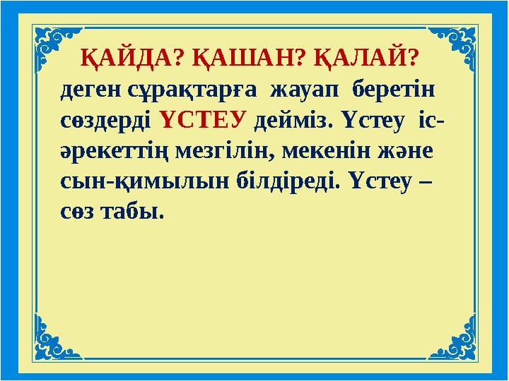 ҚАЙДА? ҚАШАН? ҚАЛАЙ? деген сұрақтарға жауап беретін сөздерді ҮСТЕУ дейміз. Үстеу іс- әрекеттің мезгілін, мекенін және