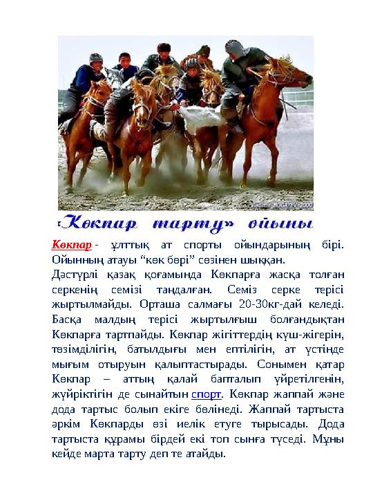 Көкпар - ұлттық ат спорты ойындарының бірі. Ойынның атауы “көк бөрі” сөзінен шыққан. Дәстүрлі қазақ қоғамында Көкпарға жасқа то Көкпар - ұлттық ат спорты ойындарының бірі. Ойынның атауы “көк бөрі” сөзінен шыққан. Дәстүрлі қазақ қоғамында Көкпарға жасқа то