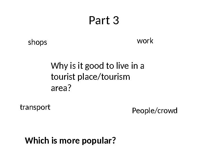 Part 3 Why is it good to live in a tourist place/tourism area?shops work transport People/crowd Which is more popular?