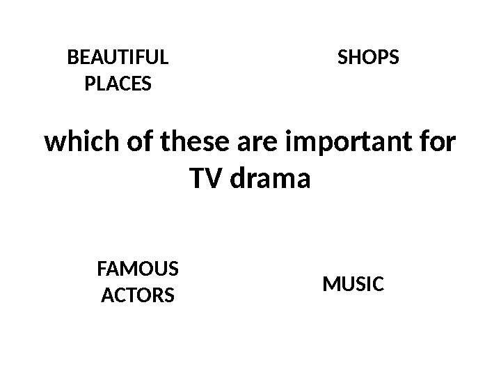 which of these are important for TV drama SHOPS FAMOUS ACTORS MUSICBEAUTIFUL PLACES