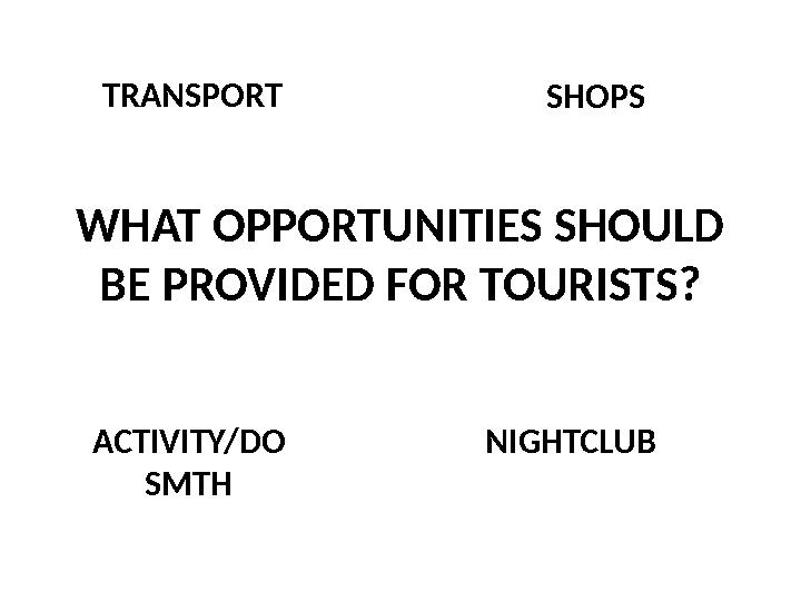 WHAT OPPORTUNITIES SHOULD BE PROVIDED FOR TOURISTS? SHOPS ACTIVITY/DO SMTH NIGHTCLUBTRANSPORT