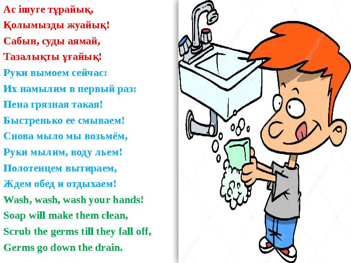 Ас ішуге тұрайық, Қолымызды жуайық! Сабын, суды аямай, Тазалықты ұғайық! Руки вымоем сейчас: Их намылим в первый раз: Пена гряз Ас ішуге тұрайық, Қолымызды жуайық! Сабын, суды аямай, Тазалықты ұғайық! Руки вымоем сейчас: Их намылим в первый раз: Пена гряз