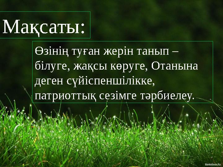 Мақсаты: Өзінің туған жерін танып – білуге, жақсы көруге, Отанына деген сүйіспеншілікке, патриоттық сезімге тәрбиелеу.