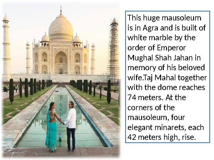 This huge mausoleum is in Agra and is built of white marble by the order of Emperor Mughal Shah Jahan in memory of his belo