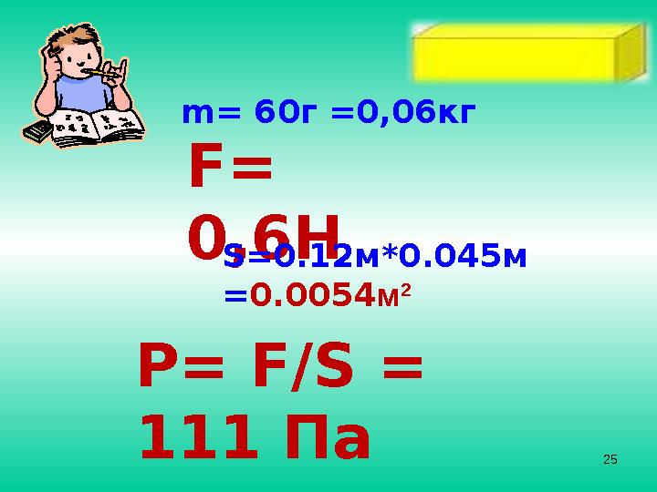 m= 6 0 г = 0,06 кг F= 0,6 H S=0.12 м *0.045 м = 0.0054 м 2 P= F/S = 111 Па 25