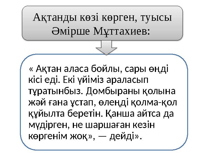 « Ақтан аласа бойлы, сары өңді кісі еді. Екі үйіміз араласып тұратынбыз. Домбыраны қолына жәй ғана ұстап, өлеңді қолма-қол қ