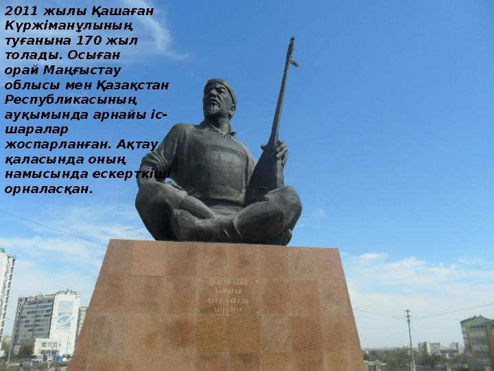 2011 жылы Қашаған Күржіманұлының туғанына 170 жыл толады. Осыған орай Маңғыстау облысы мен Қазақстан Республикасының ауқы