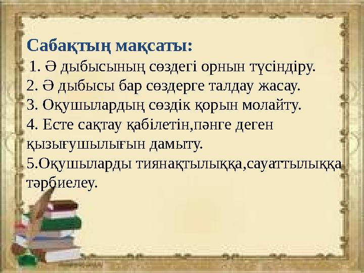 Сабақтың мақсаты: 1. Ә дыбысының сөздегі орнын түсіндіру. 2. Ә дыбысы бар сөздерге талдау жасау. 3. Оқушылардың сөздік қорын мо