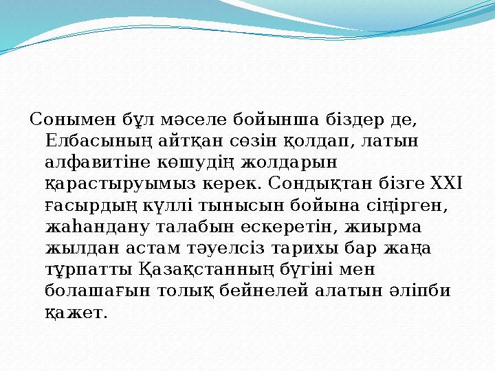 Сонымен бұл мәселе бойынша біздер де, Елбасының айтқан сөзін қолдап, латын алфавитіне көшудің жолдарын қарастыруымыз керек. С
