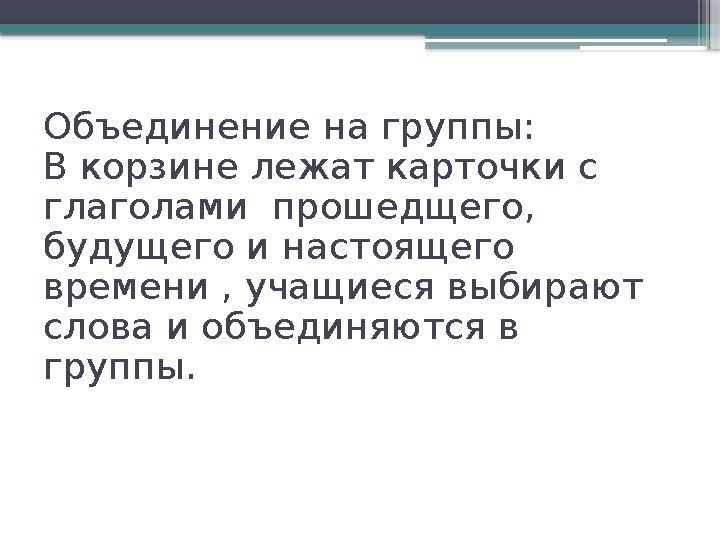 Объединение на группы: В корзине лежат карточки с глаголами прошедщего, будущего и настоящего времени , учащиеся выбирают с