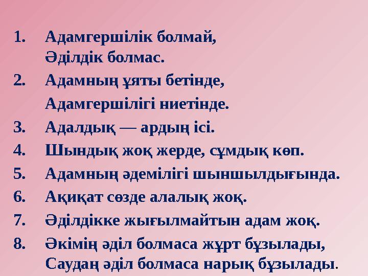 1. Адамгершілік болмай, Әділдік болмас. 2. Адамның ұяты бетінде, Адамгершілігі ниетінде. 3. Адалдық — ардың ісі. 4. Шындық ж