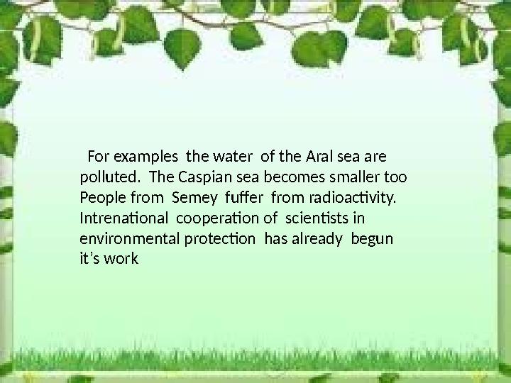 For examples the water of the Aral sea are polluted. The Caspian sea becomes smaller too People from Semey fuffer fro