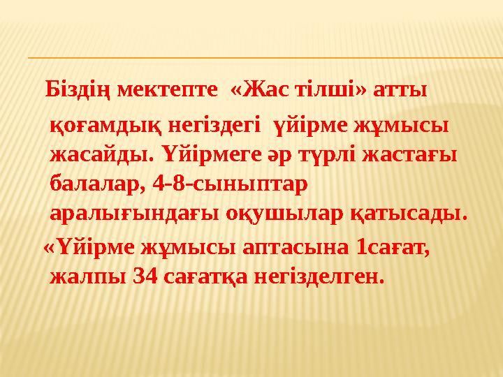 Біздің мектепте «Жас тілші» атты қоғамдық негіздегі үйірме жұмысы жасайды. Үйірмеге әр түрлі жастағы балалар, 4-8-сыныптар