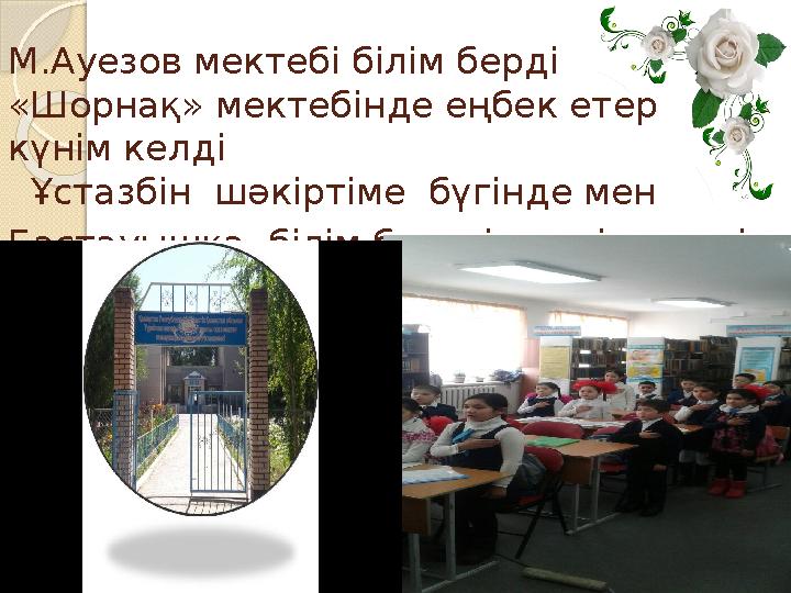 М.Ауезов мектебі білім берді «Шорнақ» мектебінде еңбек етер күнім келді Ұстазбін шәкіртіме бүгінде мен Бастауышқа бі