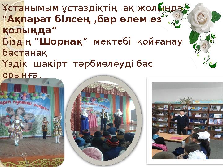 Ұстанымым ұстаздіқтің ақ жолында “Ақпарат білсең ,бар әлем өз қолыңда” Біздің “Шорнақ” мектебі қойғанау бастанақ Үзді