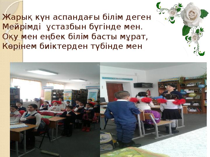 Жарық күн аспандағы білім деген Мейрімді ұстазбын бүгінде мен. Оқу мен еңбек білім басты мұрат, Көрінем биіктерден түбінд