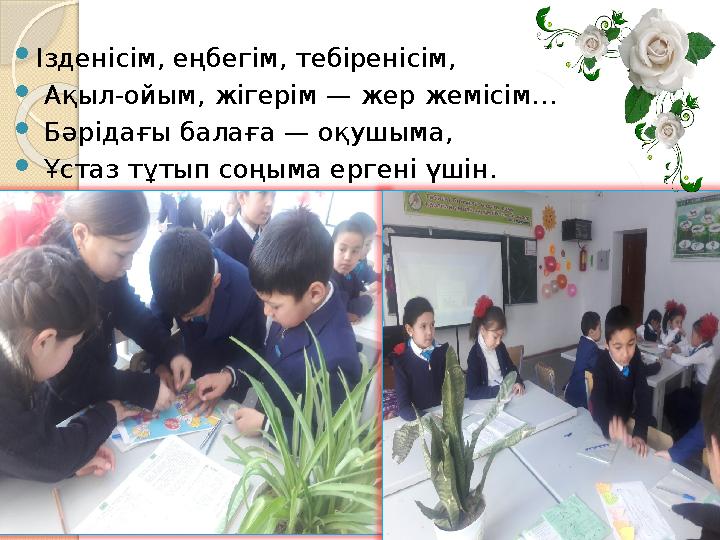 Iзденісім, еңбегім, тебіренісім,  Ақыл-ойым, жігерім — жер жемісім…  Бәрідағы балаға — оқушыма,  Ұстаз тұтып соңыма ер