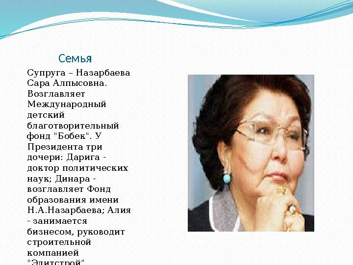 Семья Супруга – Назарбаева Сара Алпысовна. Возглавляет Международный детский благотворительный фонд "Бобек".