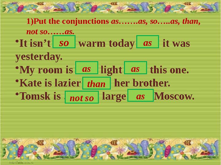 1) Put the conjunctions as…….as, so…..as, than, not so……as. • It isn’t …… warm today …… it was yesterday. • My room is …… lig