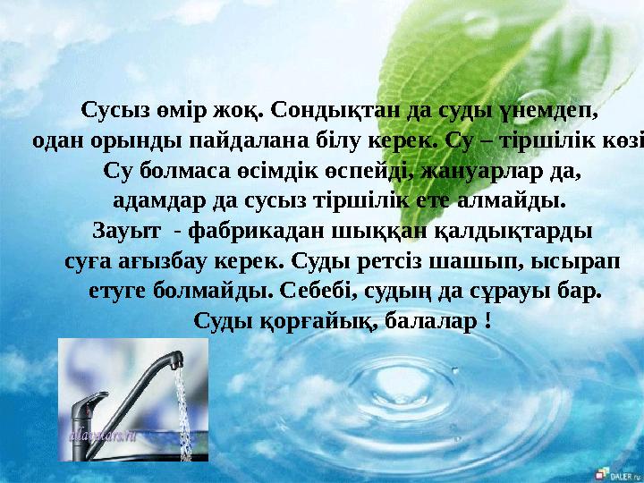 Сусыз өмір жоқ. Сондықтан да суды үнемдеп, одан орынды пайдалана білу керек. Су – тіршілік көзі. Су болмаса өсімдік өспейді,
