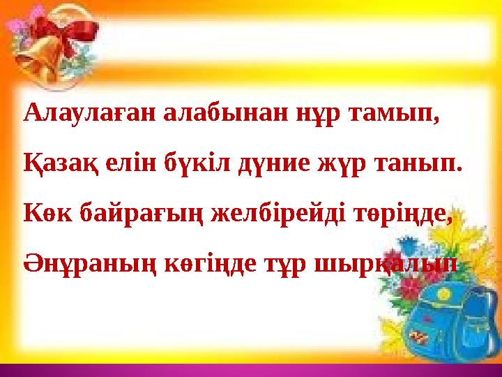 Алаулаған алабынан нұр тамып, Қазақ елін бүкіл дүние жүр танып. Көк байрағың желбірейді төріңде, Әнұраның көгіңде тұр шырқа Алаулаған алабынан нұр тамып, Қазақ елін бүкіл дүние жүр танып. Көк байрағың желбірейді төріңде, Әнұраның көгіңде тұр шырқа