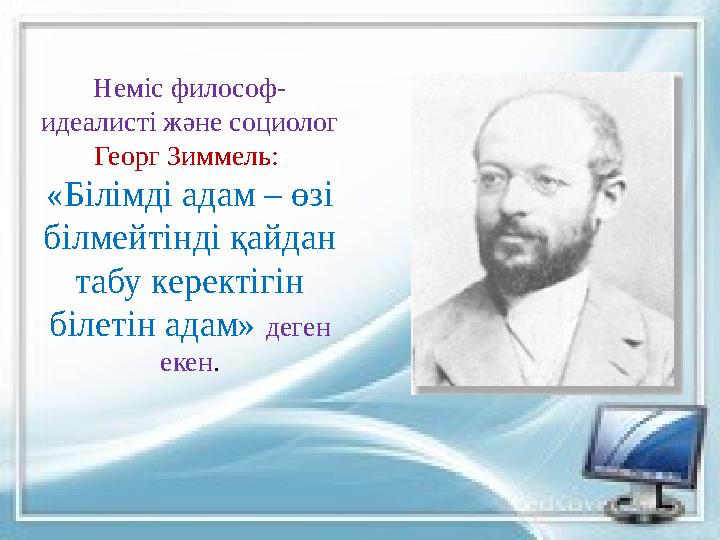Неміс философ- идеалисті және социолог Георг Зиммель: «Білімді адам – өзі білмейтінді қайдан табу керектігін білетін адам»