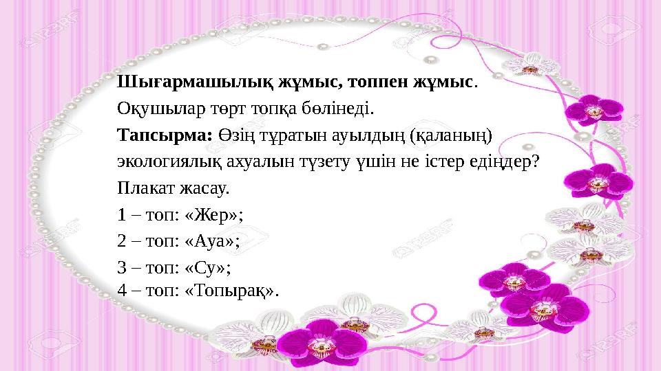 Шығармашылық жұмыс, топпен жұмыс . Оқушылар төрт топқа бөлінеді. Тапсырма: Өзің тұратын ауылдың (қаланың) экологиялық ахуалы