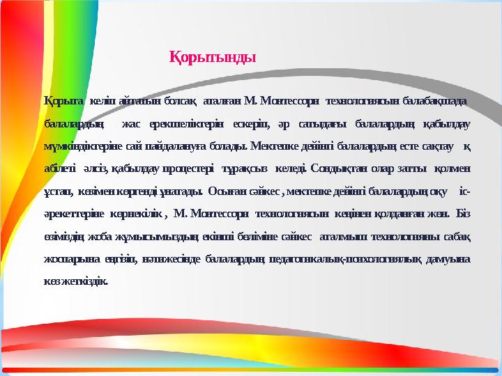 Қорыта келіп айтатын болсақ аталған М. Монтессори технологиясын балабақшада балалардың жас ерекшеліктерін ескеріп, әр