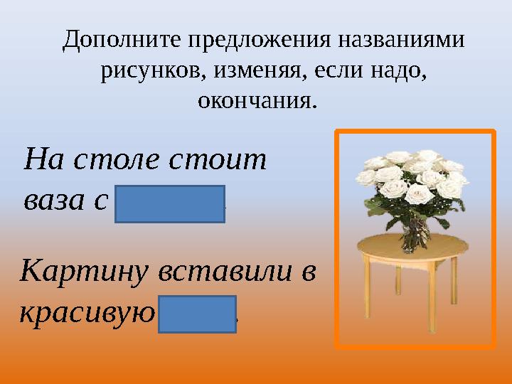 Дополните предложения названиями рисунков, изменяя, если надо, окончания. На столе стоит ваза с розами. Картину вставили в