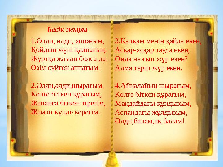 3.Қалқам менің қайда екен, Асқар-асқар тауда екен, Онда не ғып жүр екен? Алма теріп жүр екен. 4.Айналайын шырағым, Көлге біткен