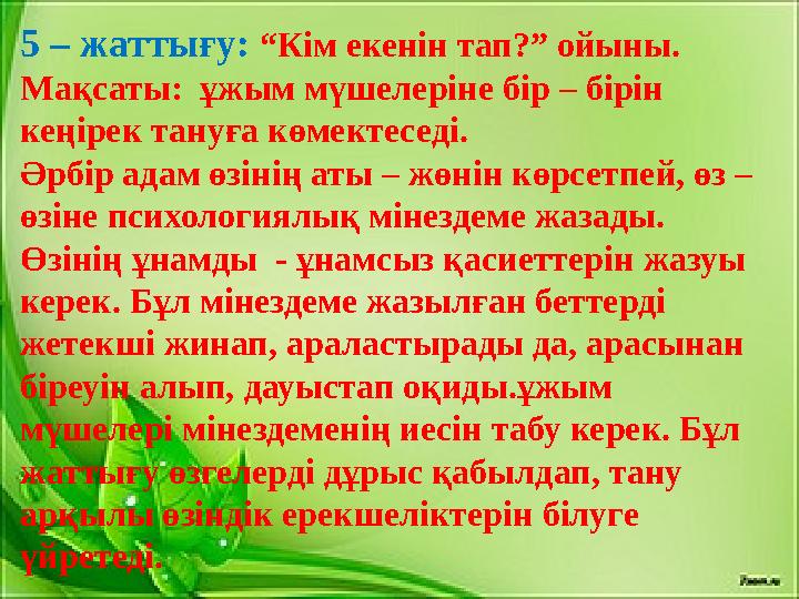 5 – жаттығу: “Кім екенін тап?” ойыны. Мақсаты: ұжым мүшелеріне бір – бірін кеңірек тануға көмектеседі. Әрбір адам өзінің ат